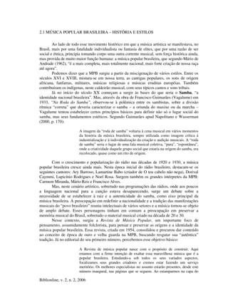 Biblionline, v. 2, n. 2, 2006
2.1 MÚSICA POPULAR BRASILEIRA – HISTÓRIA E ESTILOS
Ao lado de todo esse movimento histórico em que a música artística se manifestava, no
Brasil, mais por uma fatalidade individualista ou fantasia de elites, que por uma razão de ser
social e étnica, principia tomando corpo uma outra corrente musical, sem força histórica ainda,
mas provida de muito maior função humana: a música popular brasileira, que segundo Mário de
Andrade (1962), “é a mais completa, mais totalmente nacional, mais forte criação de nossa raça
até agora”.
Podemos dizer que a MPB surgiu a partir da miscigenação de vários estilos. Entre os
séculos XVI e XVIII, mistura-se em nossa terra, as cantigas populares, os sons de origem
africana, fanfarras, militares, músicas religiosas e músicas eruditas européias. Também
contribuíram os indígenas, neste caldeirão musical, com seus típicos cantos e sons tribais.
Já no início do século XX começam a surgir às bases do que seria o Samba, “a
identidade nacional brasileira”. Mas, através da obra de Francisco Guimarães (Vagalume) em
1933, “Na Roda do Samba”, observou-se à polêmica entre os sambistas, sobre a divisão
rítmica “correta” que deveria caracterizar o samba – a oriunda do maxixe ou da marcha –
Vagalume tentou estabelecer certos princípios básicos para definir não só o lugar social do
samba, mas seus fundamentos estéticos. Segundo Guimarães apud Napolitano e Wasserman
(2000, p. 170):
A imagem da “roda de samba” voltaria à cena musical em vários momentos
da história da música brasileira, sempre utilizada como imagem crítica à
industrialização e à individualização da criação e audição musicais. A “roda
de samba” seria o lugar de uma fala musical coletiva, “pura”, “espontânea”,
onde a criatividade daquele grupo social que estaria na origem do samba, era
recolocado, quase como um rito de origem.
Com o crescimento e popularização do rádio nas décadas de 1920 e 1930, a música
popular brasileira cresce ainda mais. Nesta época inicial do rádio brasileiro, destacam-se os
seguintes cantores: Ary Barroso, Lamartine Babo (criador de O teu cabelo não nega), Dorival
Caymmi, Lupicínio Rodrigues e Noel Rosa. Surgem também os grandes intérpretes da MPB:
Carmem Miranda, Mário Reis e Francisco Alves.
Mas, neste cenário artístico, sobretudo nas programações das rádios, onde aos poucos
a linguagem nacional para a canção estava desaparecendo, surge um debate sobre a
necessidade de se estabelecer à raiz e a autenticidade do samba, como eixo principal da
música brasileira. A preocupação em redefinir a nacionalidade e a tradição das manifestações
musicais do “povo brasileiro” reuniu intelectuais de vários setores e a música tornou-se objeto
de amplo debate. Esses personagens tinham em comum a preocupação em preservar a
memória musical do Brasil, sobretudo o material musical criado na década de 20 e 30.
Nesse contexto, surgiu a Revista de Música Popular, um importante foco de
pensamento, assumidamente folclorista, para pensar e preservar as origens e a identidade da
música popular brasileira. Essa revista, criada em 1954, consolidou e procurou dar conteúdo
ao conceito de época de ouro e velha guarda na MPB, buscando resgatar sua “autêntica”
tradição. Já no editorial do seu primeiro número, percebemos esse objetivo básico:
A Revista de música popular nasce com o propósito de construir. Aqui
estamos com a firme intenção de exaltar essa maravilhosa música que é a
popular brasileira. Estudando-a sob todos os seus variados aspectos,
focalizamos seus grandes criadores e cremos estar fazendo um serviço
meritório. Os melhores especialistas no assunto estarão presentes, desde este
número inaugural, nas páginas que se seguem. Ao estamparmos na capa do
 