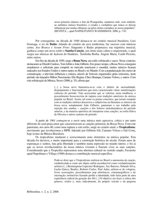 Biblionline, v. 2, n. 2, 2006
nosso primeiro número a foto de Pixinguinha, saudamos nele, com símbolo,
ao autêntico músico brasileiro, o criador e verdadeiro que nunca se deixou
influenciar por modas efêmeras ou pelos ritmos estranhos ao nosso populário4
.
(REVISTA..., apud NAPOLITANO E WASSERMAN, 2000, p. 174)
Por conseguinte, na década de 1940 destaca-se no cenário musical brasileiro, Luiz
Gonzaga, o rei do Baião, falando do cenário da seca nordestina, faz sucesso com músicas
como, Asa Branca e Assum Preto. Enquanto o Baião perpetuava sua trajetória musical,
ganhava corpo um novo estilo o Samba-Canção, um ritmo mais calmo e orquestrado, o qual
surgia nas músicas de Jackson do Pandeiro, Emilinha Borba, Ângela Maria, Caubi Peixoto,
entre outros.
Em fins da década de 1950, surge a Bossa Nova, um estilo sofisticado e suave. Nesse contexto,
destacaram-se Elizeth Cardoso, Tom Jobim e João Gilberto. Em pouco tempo, a Bossa Nova conseguira
amadurecer o suficiente para competir no mercado americano e mundial, muitos músicos ficaram
radicados nos Estados Unidos e outros tantos no Brasil e no Mundo. Com a popularização dos meios de
comunicação, a televisão influencia a música, através de festivais organizados pelas emissoras, neste
período são lançados Milton Nascimento, Elis Regina, Chico Buarque, Caetano Veloso, e outros. Com
esta sofisticação da Música, Naves (2000, p. 35), afirma que:
[...] a bossa nova hamoniza-se-ia com o ideário de racionalidade,
despojamento e funcionalismo que teria caracterizado várias manifestações
culturais do período. Vale acrescentar que se valoriza, nesta tendência, o
procedimento bossa-novista de ruptura com tradições anteriores da música
popular no Brasil. Assim, tal como os poetas concretos, que teriam rompido
com as tradições retórico-discursiva e subjetivista na literatura os músicos da
bossa nova, notadamente João Gilberto, pautariam o seu trabalho pela
rejeição dos sambas – canções e dos boleros melodramáticos do período
anterior, e da maneira operística de interpretar estas canções, ao estilo Dalva
de Oliveira e outros cantores do período.
A partir de 1961 começou-se a ouvir uma música mais agressiva, crítica e um tanto
diferente do azul-praia-amor que caracterizavam as canções primeiras da Bossa Nova. Com este
panorama, nos anos 60, como uma ruptura a este estilo, surge no cenário atual, o Tropicalismo,
movimento que revolucionou a MPB, liderado por Gilberto Gil, Caetano Veloso e Gal Costa,
hoje ícones da Música Brasileira.
Os tropicalistas mudaram e acrescentaram mais elementos na música popular. Esta
década foi decisiva, e muito importante para a construção histórica do século. Foram anos de
esperanças e sonhos, luta pela liberdade e também muita repressão no mundo inteiro, e foi aí
que os novos revolucionários da nossa música viveram e fizeram viver as suas canções.
Considerando que a Tropicália representou uma abertura cultural no sentido amplo, Favaretto
apud Napolitano e Villaça (1998) destaca a contribuição musical específica:
Pode-se dizer que o Tropicalismo realizou no Brasil a autonomia da canção,
estabelecendo-a como um objeto enfim reconhecível como verdadeiramente
artístico [...] Reinterpretar Lupicínio Rodrigues, Ary Barroso, Orlando Silva,
Lucho Gatica, Beatles, Roberto Carlos, Paul Anka; utilizar-se de colagens,
livres associações, procedimentos pop eletrônicos, cinematográficos e de
encenação; misturá-los fazendo perder a identidade, tudo fazia parte de uma
experiência radical da geração dos 60 [...] O objetivo era fazer a crítica dos
gêneros, estilos e, mais radicalmente, do próprio veículo e da pequena
 
