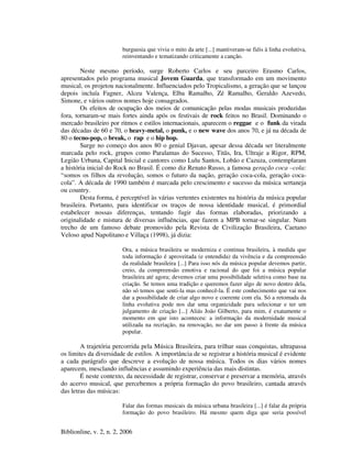 Biblionline, v. 2, n. 2, 2006
burguesia que vivia o mito da arte [...] mantiveram-se fiéis à linha evolutiva,
reinventando e tematizando criticamente a canção.
Neste mesmo período, surge Roberto Carlos e seu parceiro Erasmo Carlos,
apresentados pelo programa musical Jovem Guarda, que transformado em um movimento
musical, os projetou nacionalmente. Influenciados pelo Tropicalismo, a geração que se lançou
depois incluía Fagner, Alceu Valença, Elba Ramalho, Zé Ramalho, Geraldo Azevedo,
Simone, e vários outros nomes hoje consagrados.
Os efeitos de ocupação dos meios de comunicação pelas modas musicais produzidas
fora, tornaram-se mais fortes ainda após os festivais de rock feitos no Brasil. Dominando o
mercado brasileiro por ritmos e estilos internacionais, aparecem o reggae e o funk da virada
das décadas de 60 e 70, o heavy-metal, o punk, e o new wave dos anos 70, e já na década de
80 o tecno-pop, o break, o rap e o hip hop.
Surge no começo dos anos 80 o genial Djavan, apesar dessa década ser literalmente
marcada pelo rock, grupos como Paralamas do Sucesso, Titãs, Ira, Ultraje a Rigor, RPM,
Legião Urbana, Capital Inicial e cantores como Lulu Santos, Lobão e Cazuza, contemplaram
a história inicial do Rock no Brasil. É como diz Renato Russo, a famosa geração coca –cola:
“somos os filhos da revolução, somos o futuro da nação, geração coca-cola, geração coca-
cola”. A década de 1990 também é marcada pelo crescimento e sucesso da música sertaneja
ou country.
Desta forma, é perceptível às várias vertentes existentes na história da música popular
brasileira. Portanto, para identificar os traços de nossa identidade musical, é primordial
estabelecer nossas diferenças, tentando fugir das formas elaboradas, priorizando a
originalidade e mistura de diversas influências, que fazem a MPB tornar-se singular. Num
trecho de um famoso debate promovido pela Revista de Civilização Brasileira, Caetano
Veloso apud Napolitano e Villaça (1998), já dizia:
Ora, a música brasileira se moderniza e continua brasileira, à medida que
toda informação é aproveitada (e entendida) da vivência e da compreensão
da realidade brasileira [...] Para isso nós da música popular devemos partir,
creio, da compreensão emotiva e racional do que foi a música popular
brasileira até agora; devemos criar uma possibilidade seletiva como base na
criação. Se temos uma tradição e queremos fazer algo de novo dentro dela,
não só temos que senti-la mas conhecê-la. É este conhecimento que vai nos
dar a possibilidade de criar algo novo e coerente com ela. Só a retomada da
linha evolutiva pode nos dar uma organicidade para selecionar e ter um
julgamento de criação [...] Aliás João Gilberto, para mim, é exatamente o
momento em que isto aconteceu: a informação da modernidade musical
utilizada na recriação, na renovação, no dar um passo à frente da música
popular.
A trajetória percorrida pela Música Brasileira, para trilhar suas conquistas, ultrapassa
os limites da diversidade de estilos. A importância de se registrar a história musical é evidente
a cada parágrafo que descreve a evolução de nossa música. Todos os dias vários nomes
aparecem, mesclando influências e assumindo experiência das mais distintas.
É neste contexto, da necessidade de registrar, conservar e preservar a memória, através
do acervo musical, que percebemos a própria formação do povo brasileiro, cantada através
das letras das músicas:
Falar das formas musicais da música urbana brasileira [...] é falar da própria
formação do povo brasileiro. Há mesmo quem diga que seria possível
 