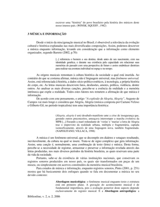 Biblionline, v. 2, n. 2, 2006
escrever uma “história” do povo brasileiro pela história dos músicos deste
nosso imenso país. (WINSK; SQUEFF , 1982)
3 MÚSICA E INFORMAÇÃO
Desde o início da miscigenação musical no Brasil, é observável a relevância da evolução
cultural e histórica explanadas nas mais diversificadas composições. Assim, podemos descrever
a música enquanto informação, levando em consideração que a informação como elemento
organizador, segundo Barreto (2002, p.70):
[...] referencia o homem a seu destino, desde antes de seu nascimento, com sua
identidade genética, e durante sua existência pela capacidade em relacionar suas
memórias do passado com uma perspectiva de futuro e assim estabelecer diretrizes
para realizar sua aventuraindividual noespaço e no tempo.
As origens musicais remontam à cultura histórica da sociedade a qual está inserida. Ao
contrário do que se costuma afirmar, música não é linguagem universal, mas fenômeno universal.
Assim, está referenciada à história, a dados sócio-político-estéticos, à tecnologia, a própria história
do corpo, etc. As letras musicais descrevem fatos, desilusões, amores, política, violência, dentre
outros. Ao analisar as mais diversas canções, percebe-se a essência da oralidade e a memória
intrínseca que expõe a realidade. Todos estes fatores nos remetem a afirmação de que música é
informação.
De acordo com este pensamento, o artigo “A explosão de Alegria, Alegria”, Augusto de
Campos vai mais longe e considera que Alegria, Alegria (música composta por Caetano Veloso
e Gilberto Gil, no período tropicalista) tem uma importância histórica:
(Alegria, alegria é um) desabafo-manifesto ante a crise de insegurança que,
gerando outros preconceitos, ameaçava interromper a marcha evolutiva da
MPB [...] Furando a maré redundante de ‘violas' e ‘marias' a letra de Alegria
traz o imprevisto da realidade urbana, múltipla e fragmentária, captada
isomorficamente, através de uma linguagem nova, também fragmentada.
(NAPOLITANO; VILLACA, 1998)
A música é um fenômeno universal, que se decompõe em dialetos e sotaques resultando,
inevitavelmente, da cultura na qual se insere. Trata-se de signo complexo que gera informação.
Assim, uma canção é, normalmente, uma combinação de texto (letra) e música. Desta forma,
percebe-se a necessidade de registrar, armazenar e preservar a informação revelada através das
letras produzidas, nos mais diversos períodos da história brasileira, as quais reservam uma parte
da vida da sociedade.
Portanto, sabe-se da existência de várias instituições nacionais, que conservam os
registros sonoros produzidos em nosso país, os quais são transformados em peças de um
museu, ou simplesmente em acervos constituídos da memória musical brasileira.
Para estudos de música e informação, enquanto registros sonoros, Pinto (2001, p. 251)
mostra que há basicamente dois enfoques quando se fala em documentar a música no seu
devido contexto:
Abordagem musicológica: o fenômeno musical enquanto texto e estrutura
está em primeiro plano. A gravação do acontecimento musical é de
fundamental importância, pois a avaliação posterior deste aspecto depende
exclusivamente do registro musical. E a Abordagem antropológica: a
 
