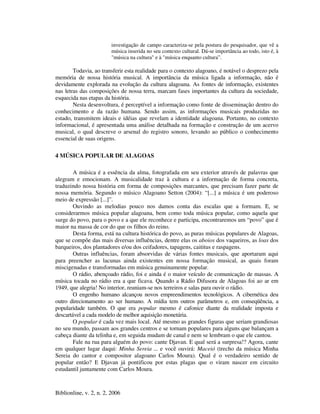 Biblionline, v. 2, n. 2, 2006
investigação de campo caracteriza-se pela postura do pesquisador, que vê a
música inserida no seu contexto cultural. Dá-se importância ao todo, isto é, à
"música na cultura" e à "música enquanto cultura”.
Todavia, ao transferir esta realidade para o contexto alagoano, é notável o desprezo pela
memória de nossa história musical. A importância da música ligada a informação, não é
devidamente explorada na evolução da cultura alagoana. As fontes de informação, existentes
nas letras das composições de nossa terra, marcam fases importantes da cultura da sociedade,
esquecida nas etapas da história.
Nesta desenvoltura, é perceptível a informação como fonte de disseminação dentro do
conhecimento e da razão humana. Sendo assim, as informações musicais produzidas no
estado, transmitem ideais e idéias que revelam a identidade alagoana. Portanto, no contexto
informacional, é apresentada uma análise detalhada na formação e construção de um acervo
musical, o qual descreve o arsenal do registro sonoro, levando ao público o conhecimento
essencial de suas origens.
4 MÚSICA POPULAR DE ALAGOAS
A música é a essência da alma, fotografada em seu exterior através de palavras que
alegram e emocionam. A musicalidade traz à cultura e a informação de forma concreta,
traduzindo nossa história em forma de composições marcantes, que precisam fazer parte de
nossa memória. Segundo o músico Alagoano Setton (2004): “[...] a música é um poderoso
meio de expressão [...]”.
Ouvindo as melodias pouco nos damos conta das escalas que a formam. E, se
considerarmos música popular alagoana, bem como toda música popular, como aquela que
surge do povo, para o povo e a que ele reconhece e participa, encontraremos um “povo” que é
maior na massa de cor do que os filhos do reino.
Desta forma, está na cultura histórica do povo, as puras músicas populares de Alagoas,
que se compõe das mais diversas influências, dentre elas os aboios dos vaqueiros, as loas dos
barqueiros, dos plantadores e/ou dos ceifadores, tapagens, caititus e raspagens.
Outras influências, foram absorvidas de várias fontes musicais, que aportaram aqui
para preencher as lacunas ainda existentes em nossa formação musical, as quais foram
miscigenadas e transformadas em música genuinamente popular.
O rádio, abençoado rádio, foi e ainda é o maior veículo de comunicação de massas. A
música tocada no rádio era a que ficava. Quando a Rádio Difusora de Alagoas foi ao ar em
1949, que alegria! No interior, reuniam-se nos terreiros e salas para ouvir o rádio.
O engenho humano alcançou novos empreendimentos tecnológicos. A cibernética deu
outro direcionamento ao ser humano. A mídia tem outros parâmetros e, em conseqüência, a
popularidade também. O que era popular mesmo é cafonice diante da realidade imposta e
descartável a cada modelo de melhor aquisição monetária.
O popular é cada vez mais local. Até mesmo as grandes figuras que seriam grandiosas
no seu mundo, passam aos grandes centros e se tornam populares para alguns que balançam a
cabeça diante da telinha e, em seguida mudam de canal e nem se lembram o que ele cantou.
Fale na rua para alguém do povo: cante Djavan. E qual será a surpresa!? Agora, cante
em qualquer lugar daqui: Minha Sereia ... e você ouvirá: Maceió (trecho da música Minha
Sereia do cantor e compositor alagoano Carlos Moura). Qual é o verdadeiro sentido de
popular então? E Djavan já pontificou por estas plagas que o viram nascer em circuito
estudantil juntamente com Carlos Moura.
 