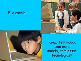 E  a escola... ...como tem lidado  com esse mundo, com essas tecnologias? 