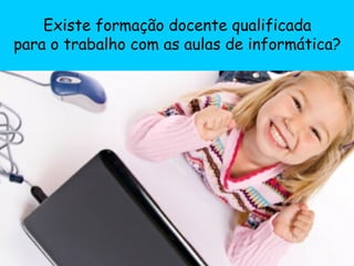 Existe formação docente qualificada para o trabalho com as aulas de informática? 