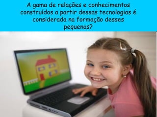 A gama de relações e conhecimentos construídos a partir dessas tecnologias é considerada na formação desses pequenos? 