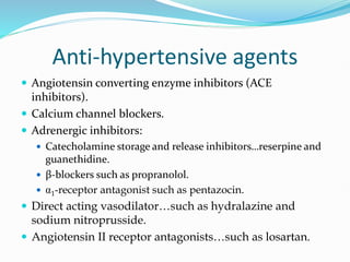 Anti-hypertensive agents
 Angiotensin converting enzyme inhibitors (ACE
inhibitors).
 Calcium channel blockers.
 Adrenergic inhibitors:
 Catecholamine storage and release inhibitors…reserpine and
guanethidine.
 β-blockers such as propranolol.
 1-receptor antagonist such as pentazocin.
 Direct acting vasodilator…such as hydralazine and
sodium nitroprusside.
 Angiotensin II receptor antagonists…such as losartan.
 