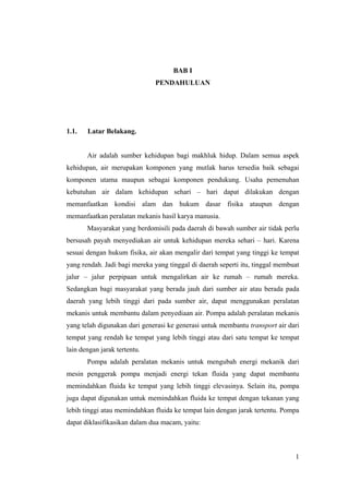 BAB I
                              PENDAHULUAN




1.1.   Latar Belakang.


       Air adalah sumber kehidupan bagi makhluk hidup. Dalam semua aspek
kehidupan, air merupakan komponen yang mutlak harus tersedia baik sebagai
komponen utama maupun sebagai komponen pendukung. Usaha pemenuhan
kebutuhan air dalam kehidupan sehari – hari dapat dilakukan dengan
memanfaatkan kondisi alam dan hukum dasar fisika ataupun dengan
memanfaatkan peralatan mekanis hasil karya manusia.
       Masyarakat yang berdomisili pada daerah di bawah sumber air tidak perlu
bersusah payah menyediakan air untuk kehidupan mereka sehari – hari. Karena
sesuai dengan hukum fisika, air akan mengalir dari tempat yang tinggi ke tempat
yang rendah. Jadi bagi mereka yang tinggal di daerah seperti itu, tinggal membuat
jalur – jalur perpipaan untuk mengalirkan air ke rumah – rumah mereka.
Sedangkan bagi masyarakat yang berada jauh dari sumber air atau berada pada
daerah yang lebih tinggi dari pada sumber air, dapat menggunakan peralatan
mekanis untuk membantu dalam penyediaan air. Pompa adalah peralatan mekanis
yang telah digunakan dari generasi ke generasi untuk membantu transport air dari
tempat yang rendah ke tempat yang lebih tinggi atau dari satu tempat ke tempat
lain dengan jarak tertentu.
       Pompa adalah peralatan mekanis untuk mengubah energi mekanik dari
mesin penggerak pompa menjadi energi tekan fluida yang dapat membantu
memindahkan fluida ke tempat yang lebih tinggi elevasinya. Selain itu, pompa
juga dapat digunakan untuk memindahkan fluida ke tempat dengan tekanan yang
lebih tinggi atau memindahkan fluida ke tempat lain dengan jarak tertentu. Pompa
dapat diklasifikasikan dalam dua macam, yaitu:



                                                                               1
 