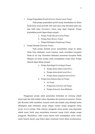 2




       1.   Pompa Perpindahan Positif (Positive Displacement Pump)
                   Pada pompa perpindahan positif energi ditambahkan ke dalam
            fluida kerja secara periodik oleh suatu daya yang dikenakan pada satu
            atau lebih batas (boundary) sistem yang dapat bergerak. Pompa
            perpindahan positif dapat dibagi menjadi :
                          a. Pompa Torak (Reciprocating Pump)
                          b. Pompa Putar (Rotary Pump)
                          c. Pompa Diafragma (Diaphragm Pump)
       2.   Pompa Dinamik (Dynamic Pump)
                   Pada pompa dinamik proses penambahan energi ke dalam
            fluida kerja dilakukan secara kontinyu untuk menaikkan kecepatan
            fluida di sisi isap. Kemudian dilakukan penurunan kecepatan fluida
            dibagian sisi keluar pompa untuk mendapatkan energi tekan. Pompa
            dinamik dapat dibagi menjadi :
                          a. Pompa Sentrifugal (Centrifugal Pump)
                                 •   Pompa aliran radial (radial flow)
                                 •   Pompa aliran aksial (axial flow)
                                 •   Pompa aliran campuran (mixed flow)
                          b. Pompa Jenis Khusus (Special Pump)
                                 •   Jet Pump
                                 •   Pompa Gas Lift (Gas Lift Pump)
                                 •   Pompa Hydraulic Ram (Hidram)


       Penggunaan pompa untuk pemenuhan kebutuhan air memang sebuah
solusi tepat dan telah terbukti sukses digunakan dari generasi ke generasi. Namun
jika dicermati lebih mendalam, ternyata masih ada kendala yang dihadapi ketika
dihadapkan pada kebutuhan energi sebagai sumber tenaga penggerak utama
(prime mover) pompa. Pada umunya, penggerak utama pompa yang digunakan
adalah motor listrik yang memerlukan konsumsi energi listrik sebagai tenaga
penggerak. Masalahnya, tidak semua daerah telah mendapatkan aliran listrik,
masih banyak daerah yang belum dapat menikmati listrik dalam kesehariannya.
 