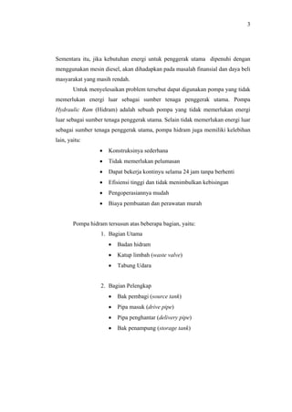 3




Sementara itu, jika kebutuhan energi untuk penggerak utama dipenuhi dengan
menggunakan mesin diesel, akan dihadapkan pada masalah finansial dan daya beli
masyarakat yang masih rendah.
        Untuk menyelesaikan problem tersebut dapat digunakan pompa yang tidak
memerlukan energi luar sebagai sumber tenaga penggerak utama. Pompa
Hydraulic Ram (Hidram) adalah sebuah pompa yang tidak memerlukan energi
luar sebagai sumber tenaga penggerak utama. Selain tidak memerlukan energi luar
sebagai sumber tenaga penggerak utama, pompa hidram juga memiliki kelebihan
lain, yaitu:
                  •   Konstruksinya sederhana
                  •   Tidak memerlukan pelumasan
                  •   Dapat bekerja kontinyu selama 24 jam tanpa berhenti
                  •   Efisiensi tinggi dan tidak menimbulkan kebisingan
                  •   Pengoperasiannya mudah
                  •   Biaya pembuatan dan perawatan murah


        Pompa hidram tersusun atas beberapa bagian, yaitu:
                   1. Bagian Utama
                      •   Badan hidram
                      •   Katup limbah (waste valve)
                      •   Tabung Udara


                   2. Bagian Pelengkap
                      •   Bak pembagi (source tank)
                      •   Pipa masuk (drive pipe)
                      •   Pipa penghantar (delivery pipe)
                      •   Bak penampung (storage tank)
 