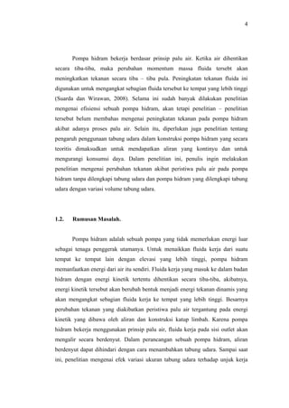 4




       Pompa hidram bekerja berdasar prinsip palu air. Ketika air dihentikan
secara tiba-tiba, maka perubahan momentum massa fluida tersebt akan
meningkatkan tekanan secara tiba – tiba pula. Peningkatan tekanan fluida ini
digunakan untuk mengangkat sebagian fluida tersebut ke tempat yang lebih tinggi
(Suarda dan Wirawan, 2008). Selama ini sudah banyak dilakukan penelitian
mengenai efisiensi sebuah pompa hidram, akan tetapi penelitian – penelitian
tersebut belum membahas mengenai peningkatan tekanan pada pompa hidram
akibat adanya proses palu air. Selain itu, diperlukan juga penelitian tentang
pengaruh penggunaan tabung udara dalam konstruksi pompa hidram yang secara
teoritis dimaksudkan untuk mendapatkan aliran yang kontinyu dan untuk
mengurangi konsumsi daya. Dalam penelitian ini, penulis ingin melakukan
penelitian mengenai perubahan tekanan akibat peristiwa palu air pada pompa
hidram tanpa dilengkapi tabung udara dan pompa hidram yang dilengkapi tabung
udara dengan variasi volume tabung udara.




1.2.   Rumusan Masalah.


       Pompa hidram adalah sebuah pompa yang tidak memerlukan energi luar
sebagai tenaga penggerak utamanya. Untuk menaikkan fluida kerja dari suatu
tempat ke tempat lain dengan elevasi yang lebih tinggi, pompa hidram
memanfaatkan energi dari air itu sendiri. Fluida kerja yang masuk ke dalam badan
hidram dengan energi kinetik tertentu dihentikan secara tiba-tiba, akibatnya,
energi kinetik tersebut akan berubah bentuk menjadi energi tekanan dinamis yang
akan mengangkat sebagian fluida kerja ke tempat yang lebih tinggi. Besarnya
perubahan tekanan yang diakibatkan peristiwa palu air tergantung pada energi
kinetik yang dibawa oleh aliran dan konstruksi katup limbah. Karena pompa
hidram bekerja menggunakan prinsip palu air, fluida kerja pada sisi outlet akan
mengalir secara berdenyut. Dalam perancangan sebuah pompa hidram, aliran
berdenyut dapat dihindari dengan cara menambahkan tabung udara. Sampai saat
ini, penelitian mengenai efek variasi ukuran tabung udara terhadap unjuk kerja
 