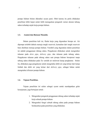 5




pompa hidram belum diketahui secara pasti. Oleh karena itu perlu dilakukan
penelitian lebih lanjut untuk lebih menegaskan pengaruh variasi ukuran tabung
udara terhadap unjuk kerja pompa hidram.




1.3.    Asumsi dan Batasan Masalah.


       Dalam penelitian kali ini, fluida kerja yang digunakan berupa air. Air
dipompa terlebih dahulu menuju tangki reservoir, kemudian dari tangki reservoir
baru dialirkan menuju pompa hidram. Variabel yang digunakan dalam penelitian
ini adalah penggunaan tabung udara. Pengukuran dilakukan untuk mengetahui
tekanan pada drive pipe, delivery pipe, dan tekanan pada tabung udara.
Pengukuran tekanan pada tabung udara saat pompa hidram beroperasi tanpa
tabung udara dilakukan pada Tee setelah air melewati katup penghantar. Selain
itu, dilakukan juga pengukuran untuk mengetahui debit air yang keluar dari katup
limbah dan debit air yang keluar dari delivery pipe, sebagai bahan untuk
mengetahui efisiensi pompa hidram.




1.4.   Tujuan Penelitian.


       Tujuan penelitian ini selain sebagai syarat untuk mendapatkan gelar
kesarjanaan, juga bertujuan untuk :


              1. Mengetahui pengaruh penggunaan tabung udara terhadap unjuk
                  kerja sebuah pompa hidram.
              2. Mengetahui fungsi sebuah tabung udara pada pompa hidram
                  berdasarkan pada penelitian yang dilakukan.
 