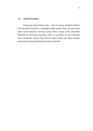 6




1.5.   Manfaat Penelitian.


       Penggunaan pompa hidram akhir – akhir ini kurang mendapat perhatian
dari masyarakat. Penelitian ini diharapkan dapat menjadi salah satu jalan dalam
usaha mensosialisasikan teknologi pompa hidram sebagai solusi pemenuhan
kebutuhan air bersih bagi masyarakat. Selain itu, penelitian ini juga bermanfaat
untuk memberikan referensi bagi pembuat pompa hidram agar dapat membuat
pompa hidram dengan perhitungan konstruksi lebih baik.
 