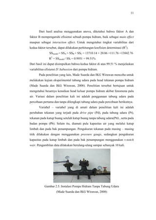 11




       Dari hasil analisa menggunakan anova, diketahui bahwa faktor A dan
faktor B mempengaruhi efisiensi sebuah pompa hidram, baik sebagai main effect
maupun sebagai interaction effect. Untuk mengetahui tingkat variabilitas dari
kedua faktor tersebut, dapat dilakukan perhitungan koefisien determinasi (R2).
               SSmodel = SSA + SSB + SSC = 13710.14 + 20.86 +111.76 =13842.76
               R2 = SSmodel / SSt = 0.9951 = 99.51%
Dari hasil ini dapat disimpulkan bahwa kedua faktor di atas 99.51 % menjelaskan
variabilitas efisiensi D’Aubussion dari pompa hidram.
       Pada penelitian yang lain, Made Suarda dan IKG Wirawan mencoba untuk
melakukan kajian eksperimental tabung udara pada head tekanan pompa hidram
(Made Suarda dan IKG Wirawan, 2008). Penelitian tersebut bertujuan untuk
mengetahui besarnya kenaikan head keluar pompa hidram akibat fenomena palu
air. Variasi dalam penelitian kali ini adalah penggunaan tabung udara pada
percobaan pertama dan tanpa dilengkapi tabung udara pada percobaan berikutnya.
       Variabel – variabel yang di amati dalam penelitian kali ini adalah
perubahan tekanan yang terjadi pada drive pipe (Pd), pada tabung udara (Pt),
tekanan pada katup buang setelah katup buang tanpa tabung udara(Ptt) , serta pada
badan pompa (Pb). Selain itu, diamati pula kapasitas air yang melalui katup
limbah dan pada bak penampungan. Pengukuran tekanan pada masing – masing
titik dilakukan dengan menggunakan pressure gauge, sedangkan pengukuran
kapasitas pada katup limbah dan pada bak penampungan menggunakan v-notch
weir. Pengambilan data dilakukan berulang-ulang sampai sebanyak 10 kali.




           Gambar 2.5. Instalasi Pompa Hidram Tanpa Tabung Udara
                     (Made Suarda dan IKG Wirawan, 2008)
 