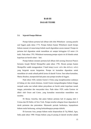 BAB III
                                DASAR TEORI




3.1.   Sejarah Pompa Hidram


       Pompa hidram pertama kali dibuat oleh John Whitehurst seorang peneliti
asal Inggris pada tahun 1772. Pompa hidram buatan Whitehurst masih berupa
hidram manual, di mana katup limbah masih digerakkan secara manual. Pompa ini
pertama kali digunakan untuk menaikkan air sampai ketinggian 4,9 meter (16
kaki). Pada tahun 1783, Whitehusrt memasang pompa sejenis ini di Irlandia untuk
keperluan air bersih sehari - hari.
       Pompa hidram otomatis pertama kali dibuat oleh seorang ilmuwan Prancis
bernama Joseph Michel Montgolfier pada tahun 1796. Desain pompa buatan
Montgolfier sudah menggunakan 2 buah katup (waste valve dan delivery valve)
yang bergerak secara bergantian. Pompa ini kemudian digunakan untuk
menaikkan air untuk sebuah pabrik kertas di daerah Voiron. Satu tahun kemudian,
Matius Boulton, memperoleh hak paten atas pompa tersebut di Inggris.
       Pada tahun 1820, melalui Easton’s Firma yang mengkhususkan usahanya
di bidang air dan sistem drainase, Josiah Easton mengembangkan hidram hingga
menjadi usaha ram terbaik dalam penyediaan air bersih untuk keperluan rumah
tangga, peternakan dan masyarakat desa. Pada tahun 1929, usaha Eastons ini
dibeli oleh Green and Carter, yang kemudian meneruskan manufaktur ram
tersebut.
       Di Benua Amerika, hak paten hidram pertama kali di pegang oleh J.
Cernau dan SS Hallet, di New York. Pompa tersebut sebagian besar digunakan di
derah pertanian dan peternakan. Memasuki periode berikutnya, kepopuleran
hidram mulai berkurang, seiring berkembangnya pompa elektrik.
       Di kawasan Asia, pompa hidram mulai dioperasikan di Taj Mahal, Agra,
India pada tahun 1900. Pompa hidram yang di pasang di daerah tersebut adalah

                                                                            15
 