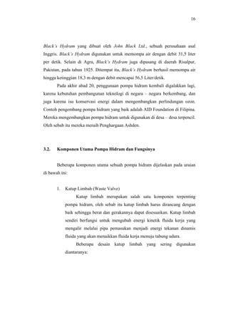 16




Black’s Hydram yang dibuat oleh John Black Ltd., sebuah perusahaan asal
Inggris. Black’s Hydram digunakan untuk memompa air dengan debit 31,5 liter
per detik. Selain di Agra, Black’s Hydram juga dipasang di daerah Risalpur,
Pakistan, pada tahun 1925. Ditempat itu, Black’s Hydram berhasil memompa air
hingga ketinggian 18,3 m dengan debit mencapai 56,5 Liter/detik.
       Pada akhir abad 20, penggunaan pompa hidram kembali digalakkan lagi,
karena kebutuhan pembangunan teknologi di negara – negara berkembang, dan
juga karena isu konservasi energi dalam mengembangkan perlindungan ozon.
Contoh pengembang pompa hidram yang baik adalah AID Foundation di Filipina.
Mereka mengembangkan pompa hidram untuk digunakan di desa – desa terpencil.
Oleh sebab itu mereka meraih Penghargaan Ashden.




3.2.   Komponen Utama Pompa Hidram dan Fungsinya


       Beberapa komponen utama sebuah pompa hidram dijelaskan pada uraian
di bawah ini:


       1.   Katup Limbah (Waste Valve)
                 Katup limbah merupakan salah satu komponen terpenting
            pompa hidram, oleh sebab itu katup limbah harus dirancang dengan
            baik sehingga berat dan gerakannya dapat disesuaikan. Katup limbah
            sendiri berfungsi untuk mengubah energi kinetik fluida kerja yang
            mengalir melalui pipa pemasukan menjadi energi tekanan dinamis
            fluida yang akan menaikkan fluida kerja menuju tabung udara.
                 Beberapa    desain   katup   limbah   yang   sering   digunakan
            diantaranya:
 