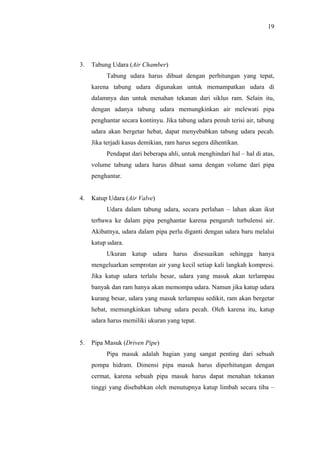 19




3.   Tabung Udara (Air Chamber)
          Tabung udara harus dibuat dengan perhitungan yang tepat,
     karena tabung udara digunakan untuk memampatkan udara di
     dalamnya dan untuk menahan tekanan dari siklus ram. Selain itu,
     dengan adanya tabung udara memungkinkan air melewati pipa
     penghantar secara kontinyu. Jika tabung udara penuh terisi air, tabung
     udara akan bergetar hebat, dapat menyebabkan tabung udara pecah.
     Jika terjadi kasus demikian, ram harus segera dihentikan.
          Pendapat dari beberapa ahli, untuk menghindari hal – hal di atas,
     volume tabung udara harus dibuat sama dengan volume dari pipa
     penghantar.


4.   Katup Udara (Air Valve)
          Udara dalam tabung udara, secara perlahan – lahan akan ikut
     terbawa ke dalam pipa penghantar karena pengaruh turbulensi air.
     Akibatnya, udara dalam pipa perlu diganti dengan udara baru melalui
     katup udara.
          Ukuran katup udara harus disesuaikan sehingga hanya
     mengeluarkan semprotan air yang kecil setiap kali langkah kompresi.
     Jika katup udara terlalu besar, udara yang masuk akan terlampau
     banyak dan ram hanya akan memompa udara. Namun jika katup udara
     kurang besar, udara yang masuk terlampau sedikit, ram akan bergetar
     hebat, memungkinkan tabung udara pecah. Oleh karena itu, katup
     udara harus memiliki ukuran yang tepat.


5.   Pipa Masuk (Driven Pipe)
          Pipa masuk adalah bagian yang sangat penting dari sebuah
     pompa hidram. Dimensi pipa masuk harus diperhitungan dengan
     cermat, karena sebuah pipa masuk harus dapat menahan tekanan
     tinggi yang disebabkan oleh menutupnya katup limbah secara tiba –
 