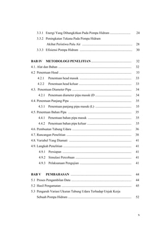 3.3.1 Energi Yang Dibangkitkan Pada Pompa Hidram .........................                                24
      3.3.2 Peningkatan Tekana Pada Pompa Hidram
                Akibat Peristiwa Palu Air .............................................................         28
      3.3.3 Efisiensi Pompa Hidram ................................................................             30


BAB IV          METODOLOGI PENELITIAN .................................................                         32
4.1. Alat dan Bahan .........................................................................................   32
4.2 Penentuan Head ........................................................................................     33
       4.2.1      Penentuan head masuk ...............................................................          33
       4.2.2      Penentuan head keluar ................................................................        33
4.3. Penentuan Diameter Pipa ........................................................................           34
        4.2.1     Penentuan diameter pipa masuk (D ............................................                 34
4.4. Penentuan Panjang Pipa ...........................................................................         35
        4.3.1     Penentuan panjang pipa masuk (L) ............................................                 35
4.5. Penentuan Bahan Pipa .............................................................................         35
        4.4.1     Penentuan bahan pipa masuk .....................................................              35
        4.4.2     Penentuan bahan pipa keluar ......................................................            35
4.6. Pembuatan Tabung Udara ........................................................................            36
4.7. Rancangan Penelitian ...............................................................................       38
4.8. Variabel Yang Diamati ............................................................................         41
4.9. Langkah Penelitian ...................................................................................     41
        4.9.1 Persiapan ....................................................................................    41
        4.9.2 Simulasi Percobaan ....................................................................           41
        4.9.3 Pelaksanaan Pengujian ...............................................................             41


BAB V           PEMBAHASAN ..........................................................................           44
5.1 Proses Pengambilan Data .........................................................................           44
5.2 Hasil Pengamatan .....................................................................................      45
5.3 Pengaruh Variasi Ukuran Tabung Udara Terhadap Unjuk Kerja
      Sebuah Pompa Hidram .............................................................................         52




                                                                                                                 x
 
