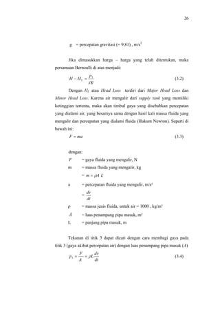 26




        g = percepatan gravitasi (= 9,81) , m/s2


       Jika dimasukkan harga – harga yang telah ditentukan, maka
persamaan Bernoulli di atas menjadi:
                    p3
       H − HL =                                                  (3.2)
                    ρg
       Dengan HL atau Head Loss terdiri dari Major Head Loss dan
Minor Head Loss. Karena air mengalir dari supply tank yang memiliki
ketinggian tertentu, maka akan timbul gaya yang disebabkan percepatan
yang dialami air, yang besarnya sama dengan hasil kali massa fluida yang
mengalir dan percepatan yang dialami fluida (Hukum Newton). Seperti di
bawah ini:
       F = ma                                                    (3.3)


       dengan:
       F       = gaya fluida yang mengalir, N
       m       = massa fluida yang mengalir, kg
               = m = ρA L

       a       = percepatan fluida yang mengalir, m/s²
                   dv
               =
                   dt
       ρ       = massa jenis fluida, untuk air = 1000 , kg/m³
       A       = luas penampang pipa masuk, m²
       L       = panjang pipa masuk, m


       Tekanan di titik 3 dapat dicari dengan cara membagi gaya pada
titik 3 (gaya akibat percepatan air) dengan luas penampang pipa masuk (A)
              F      dv
       p3 =     = ρL                                             (3.4)
              A      dt
 