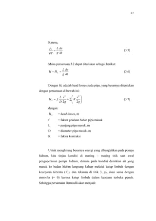 27




      Karena,
       p3 L dv
         =                                                    (3.5)
       ρg g dt


      Maka persamaan 3.2 dapat dituliskan sebagai berikut:
                   L dv
       H − HL =                                               (3.6)
                   g dt


      Dengan HL adalah head losses pada pipa, yang besarnya ditentukan
dengan persamaan di bawah ini:

                 L v2     v2 
       HL = f         + ∑ K
                          2g 
                                                             (3.7)
                 D 2g        
      dengan:
       HL       = head losses, m
      f         = faktor gesekan bahan pipa masuk
      L         = panjang pipa masuk, m
      D         = diameter pipa masuk, m
      K         = faktor kontraksi



      Untuk menghitung besarnya energi yang dibangkitkan pada pompa
hidram, kita tinjau kondisi di masing – masing titik saat awal
pengoperasian pompa hidram, dimana pada kondisi demikian air yang
masuk ke badan hidran langsung keluar melalui katup limbah dengan
kecepatan tertentu (V3), dan tekanan di titik 3, p3, akan sama dengan
atmosfer (= 0) karena katup limbah dalam keadaan terbuka penuh.
Sehingga persamaan Bernoulli akan menjadi:
 