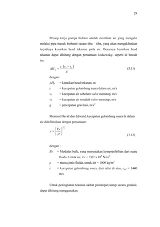 29




       Prinsip kerja pompa hidram adalah membuat air yang mengalir
melalui pipa masuk berhenti secara tiba – tiba, yang akan mengakibatkan
terjadinya kenaikan head tekanan pada air. Besarnya kenaikan head
tekanan dapat dihitung dengan persamaan Joukowsky, seperti di bawah
ini:
                 c (v1 − v 2 )
       ∆H p =                                                    (3.11)
                      g
       dengan:
       ΔHp      = kenaikan head tekanan, m
       c        = kecepatan gelombang suara dalam air, m/s
       v1       = kecepatan air sebelum valve menutup, m/s
       v2       = kecepatan air sesudah valve menutup, m/s
       g        = percepatan gravitasi, m/s2


       Menurut David dan Edward, kecepatan gelombang suara di dalam
air didefinisikan dengan persamaan:
                   1
          Ev         2
       c= 
          ρ 
                                                               (3.12)


       dengan :
       Ev    = Modulus bulk, yang menyatakan kompresibilitas dari suatu
                fluida. Untuk air, Ev = 2,07 x 109 N/m2.
       ρ     = massa jenis fluida, untuk air = 1000 kg/m3
       c     = kecepatan gelombang suara, dari nilai di atas, cair = 1440
                m/s


       Untuk peningkatan tekanan akibat penutupan katup secara gradual,
dapat dihitung menggunakan:
 