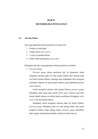 BAB IV
                     METODOLOGI PENELITIAN




4.1.   Alat dan Bahan


       Alat yang digunakan dalam penelitian ini antara lain:
         1. Pompa air sentrifugal.
         2. Tangki untuk water source.
         3. 1 (satu) set pompa hidram
         4. Ember untuk penampung waste water


       Sedangkan alat ukur yang digunakan dalam penelitian ini adalah:
         1. Pressure Gauge.
                 Pressure gauge dalam penelitian kali ini digunakan untuk
             mengukur tekanan pada sisi inlet pompa hidram dan tekanan pada
             sisi keluar pompa hidram, sehingga akan didapatkan data mengenai
             perubahan tekanan air pada pompa hidram yang diakibatkan proses
             water hammer.
                 Untuk mengukur tekanan inlet pompa hidram, pressure gauge
             diletakkan pada ujung pipa masuk (drive pipe), karena yang akan
             diukur adalah tekanan air akibat adanya perbedaan ketinggian water
             source tank dan badan hidram.
                 Sedangkan untuk mengukur tekanan pada sisi keluar hidram,
             pressure gauge diletakkan pada sisi atas tabung udara, dan untuk
             rangkaian hidram tanpa tabung udara, pressure gauge diletakkan
             pada bagian setelah katup limbah, setelah air keluar dari tee.




                                                                              32
 
