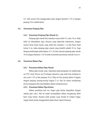 35




       4.2. Jadi asumsi kita menggunakan pipa dengan diameter 1.25 in dengan
       panjang 10 m adalah benar.


4.4.   Penentuan Panjang Pipa


       4.4.1 Penentuan Panjang Pipa Masuk (L)
              Panjang pipa masuk kita tentukan sesuai tabel 4.1 yaitu 10 m. Pada
       tabel ini ditunjukkan agar efisiensi yang diperoleh maksimum, dengan
       asumsi besar head masuk yang telah kita tentukan 1 m dan besar head
       keluar 6 m, maka panjang pipa masuk yang diambil adalah 10 m. Juga
       dengan perhitungan pada bagian 4.3.1 di atas ternyata panjang pipa masuk
       10 m dengan diameter 1.25 in telah memenuhi persamaan metode Calvert.


4.5.   Penentuan Bahan Pipa


       4.5.1 Penentuan Bahan Pipa Masuk
              Bahan pipa masuk yang digunakan pada pengujian ini adalah pipa
       air PVC merk Wavin seri D dengan diameter yang telah kita tentukan di
       atas yaitu 1.25 in dan panjang 10 m. Pipa ini kita potong dalam 5 bagian
       dengan panjang masing-masing bagian 2 m. Hal ini untuk mendukung
       proses pengujian dan memudahkan dalam transportasinya.
       4.5.2 Penentuan Bahan Pipa Keluar
              Dalam penelitian kali ini, fungsi pipa keluar digantikan dengan
       sebuah gate valve. Hal ini untuk memudahkan dalam menghitung debit
       hasil yang keluar. Karena letak pompa yang berada di tempat tinggi,
       sangat riskan untuk menggunakan pipa keluar seperti biasanya.
 