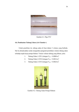 36




                                Gambar 4.1. Pipa PVC


4.6. Pembuatan Tabung Udara (Air Chamber )


     Untuk penelitian ini, tabung udara di buat dalam 3 volume yang berbeda.
Hal itu dimaksudkan untuk mengetahui pengaruh perubahan volume tabung udara
terhadap unjuk kerja pompa hidram. Variasi volume tabung yang dibuat, yaitu:
              1.   Tabung Udara 1 (TU1) dengan Vtu1 = 0.0008 m3
              2.   Tabung Udara 2 (TU2) dengan Vtu2 = 0.0016 m3
              3.   Tabung Udara 3 (TU3) dengan Vtu3 = 0.0024 m3


                                           TU3




                                     TU2

                               TU1




                   Gambar 4.2. Tabung Udara Pompa Hidram
 