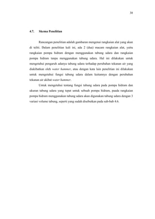 38




4.7.   Skema Penelitian


       Rancangan penelitian adalah gambaran mengenai rangkaian alat yang akan
di teliti. Dalam penelitian kali ini, ada 2 (dua) macam rangkaian alat, yaitu
rangkaian pompa hidram dengan menggunakan tabung udara dan rangkaian
pompa hidram tanpa menggunakan tabung udara. Hal ini dilakukan untuk
mengetahui pengaruh adanya tabung udara terhadap perubahan tekanan air yang
diakibatkan oleh water hammer, atau dengan kata lain penelitian ini dilakukan
untuk mengetahui fungsi tabung udara dalam kaitannya dengan perubahan
tekanan air akibat water hammer.
       Untuk mengetahui tentang fungsi tabung udara pada pompa hidram dan
ukuran tabung udara yang tepat untuk sebuah pompa hidram, paada rangkaian
pompa hidram menggunakan tabung udara akan digunakan tabung udara dengan 3
variasi volume tabung, seperti yang sudah disebutkan pada sub-bab 4.6.
 