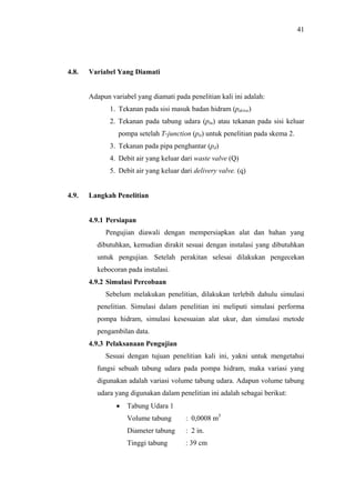 41




4.8.   Variabel Yang Diamati


       Adapun variabel yang diamati pada penelitian kali ini adalah:
              1. Tekanan pada sisi masuk badan hidram (pdrive)
              2. Tekanan pada tabung udara (ptu) atau tekanan pada sisi keluar
                 pompa setelah T-junction (ptt) untuk penelitian pada skema 2.
              3. Tekanan pada pipa penghantar (pd)
              4. Debit air yang keluar dari waste valve (Q)
              5. Debit air yang keluar dari delivery valve. (q)


4.9.   Langkah Penelitian


       4.9.1 Persiapan
            Pengujian diawali dengan mempersiapkan alat dan bahan yang
         dibutuhkan, kemudian dirakit sesuai dengan instalasi yang dibutuhkan
         untuk pengujian. Setelah perakitan selesai dilakukan pengecekan
         kebocoran pada instalasi.
       4.9.2 Simulasi Percobaan
            Sebelum melakukan penelitian, dilakukan terlebih dahulu simulasi
         penelitian. Simulasi dalam penelitian ini meliputi simulasi performa
         pompa hidram, simulasi kesesuaian alat ukur, dan simulasi metode
         pengambilan data.
       4.9.3 Pelaksanaan Pengujian
            Sesuai dengan tujuan penelitian kali ini, yakni untuk mengetahui
         fungsi sebuah tabung udara pada pompa hidram, maka variasi yang
         digunakan adalah variasi volume tabung udara. Adapun volume tabung
         udara yang digunakan dalam penelitian ini adalah sebagai berikut:
                •   Tabung Udara 1
                    Volume tabung        : 0,0008 m3
                    Diameter tabung      : 2 in.
                    Tinggi tabung        : 39 cm
 