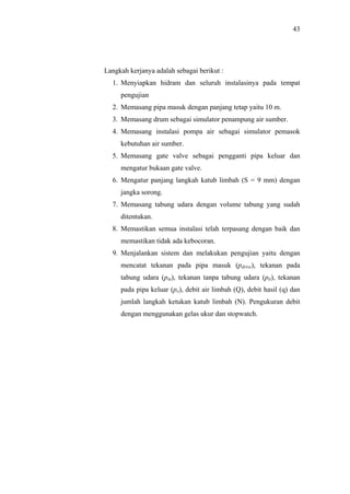 43




Langkah kerjanya adalah sebagai berikut :
  1. Menyiapkan hidram dan seluruh instalasinya pada tempat
     pengujian
  2. Memasang pipa masuk dengan panjang tetap yaitu 10 m.
  3. Memasang drum sebagai simulator penampung air sumber.
  4. Memasang instalasi pompa air sebagai simulator pemasok
     kebutuhan air sumber.
  5. Memasang gate valve sebagai pengganti pipa keluar dan
     mengatur bukaan gate valve.
  6. Mengatur panjang langkah katub limbah (S = 9 mm) dengan
     jangka sorong.
  7. Memasang tabung udara dengan volume tabung yang sudah
     ditentukan.
  8. Memastikan semua instalasi telah terpasang dengan baik dan
     memastikan tidak ada kebocoran.
  9. Menjalankan sistem dan melakukan pengujian yaitu dengan
     mencatat tekanan pada pipa masuk (pdrive), tekanan pada
     tabung udara (ptu), tekanan tanpa tabung udara (ptt), tekanan
     pada pipa keluar (po), debit air limbah (Q), debit hasil (q) dan
     jumlah langkah ketukan katub limbah (N). Pengukuran debit
     dengan menggunakan gelas ukur dan stopwatch.
 