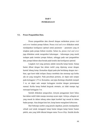 BAB V
                              PEMBAHASAN




5.1.   Proses Pengambilan Data.


             Proses pengambilan data diawali dengan melakukan proses trial
       and error instalasi pompa hidram. Proses trial and error dilakukan untuk
       mendapatkan konfigurasi optimal untuk parameter – parameter yang di
       tetapkan pada pompa hidram tersebut. Selain itu, proses trial and error
       juga dilakukan untuk mengetahui kekurangan – kekurangan yang masih
       terdapat pada instalasi pompa hidram, sehingga pada saat pengambilan
       data, pompa hidram akan berada pada kondisi dan konfigurasi optimal.
             Langkah trial yang pertama adalah mencoba katup hantar. Katup
       hantar dibuat dengan ban dalam mobil yang dipotong sesuai dengan
       bentuk lubang katup. Kemudian dijepit pada plat berlubang dengan mur -
       baut, agar karet tidak terlepas (hanya membuka dan menutup saja ketika
       ada air yang mengalir). Pada percobaan pertama, air dapat naik sampai
       pada ketinggian 1,75 m. Kemudian, saat pipa discharge ditambah menjadi
       3 m, air dapat naik sampai ketinggian tersebut dengan pemompaan
       manual. Ketika katup limbah bergerak otomatis, air tidak mampu lagi
       mencapai ketinggian 3 m.
             Setelah dilakukan pengecekan, ternyata penggunaan karet bekas
       ban dalam mobil tidak mampu menutup secara rapat. Artinya, sebagian air
       yang masuk ke dalam tabung udara dapat kembali lagi masuk ke dalam
       badan pompa. Atau dengan kata lain, katup hantar mengalami kebocoran.
             Dari beberapa sumber yang penulis dapatkan, penulis mendapatkan
       sebuah usul untuk mengganti katup hantar dengan katup hantar buatan
       pabrik, atau yang lebih dikenal dengan nama Tussen Klep. Setelah dicoba



                                                                              44
 