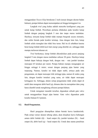 45




       menggunakan Tussen Klep berukuran 2 inch (sesuai dengan ukuran badan
       hidram), pompa hidram dapat memompakan air hingga ketinggian 6 m.
              Langkah trial yang kedua adalah mencoba konfigurasi yang pas
       untuk katup limbah. Percobaan pertama dilakukan pada kondisi katup
       limbah dengan panjang langkah 5 mm dan tanpa massa tambahan.
       Hasilnya, ternyata katup limbah tidak mampu bergerak secara otomatis,
       dan selalu berada pada kondisi tertutup. Atau dengan kata lain, katup
       limbah selalu terangkat dan tidak bisa turun. Hal itu di sebabkan karena
       berat katup limbah lebih kecil dari energi yang dimiliki air, sehingga tidak
       mampu melawan tekanan air.
              Trial berikutnya, katup limbah dikondisikan pada posisi panjang
       langkah 9 mm dengan massa tambahan sebesar 20 gram. Hasilnya katup
       limbah dapat bekerja dengan baik, dengan rata – rata jumlah ketukan
       mencapai 65 ketukan per menit. Pompa hidram mampu mengangkat air
       hingga setinggi 6 meter, sesuai dengan panjang pipa hantar yang
       terpasang. Namun, kondisi ini tidak dapat stabil, artinya pada satu
       pengamatan, air dapat mencapai titik tertinggi pipa, namun di waktu yang
       lain, dengan kondisi instalasi yang sama, air tidak dapat mencapai
       ketinggian itu. Sehingga, dalam setiap pengamatan tidak selalu dapat di
       ambil data mengenai debit hasil (q), dimana data itu merupakan data yang
       harus diambil untuk menghitung efisiensi pompa hidram.
              Untuk mengatasi masalah tersebut, digunakan sebuah gate valve
       untuk menggantikan fungsi pipa hantar. Gate valve digunakan pada
       kondisi bukaan 0.5 putaran.


5.2.   Hasil Pengamatan.


              Hasil pengujian ditampilkan dalam bentuk kurva karakteristik.
       Pada setiap variasi ukuran tabung udara, akan disajikan kurva hubungan
       antara debit limbah (Q) – head output (h), jumlah ketukan (N) – head
       output (h), debit hasil (q) – head output (h). Untuk data utama penelitian
 
