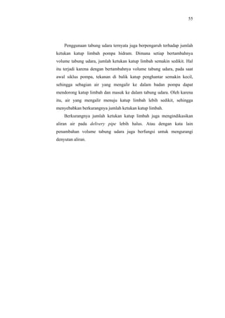 55




    Penggunaan tabung udara ternyata juga berpengaruh terhadap jumlah
ketukan katup limbah pompa hidram. Dimana setiap bertambahnya
volume tabung udara, jumlah ketukan katup limbah semakin sedikit. Hal
itu terjadi karena dengan bertambahnya volume tabung udara, pada saat
awal siklus pompa, tekanan di balik katup penghantar semakin kecil,
sehingga sebagian air yang mengalir ke dalam badan pompa dapat
mendorong katup limbah dan masuk ke dalam tabung udara. Oleh karena
itu, air yang mengalir menuju katup limbah lebih sedikit, sehingga
menyebabkan berkurangnya jumlah ketukan katup limbah.
    Berkurangnya jumlah ketukan katup limbah juga mengindikasikan
aliran air pada delivery pipe lebih halus. Atau dengan kata lain
penambahan volume tabung udara juga berfungsi untuk mengurangi
denyutan aliran.
 