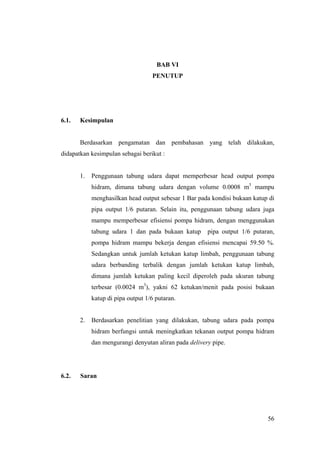BAB VI
                                   PENUTUP




6.1.   Kesimpulan


       Berdasarkan pengamatan dan pembahasan yang telah dilakukan,
didapatkan kesimpulan sebagai berikut :


       1.   Penggunaan tabung udara dapat memperbesar head output pompa
            hidram, dimana tabung udara dengan volume 0.0008 m3 mampu
            menghasilkan head output sebesar 1 Bar pada kondisi bukaan katup di
            pipa output 1/6 putaran. Selain itu, penggunaan tabung udara juga
            mampu memperbesar efisiensi pompa hidram, dengan menggunakan
            tabung udara 1 dan pada bukaan katup       pipa output 1/6 putaran,
            pompa hidram mampu bekerja dengan efisiensi mencapai 59.50 %.
            Sedangkan untuk jumlah ketukan katup limbah, penggunaan tabung
            udara berbanding terbalik dengan jumlah ketukan katup limbah,
            dimana jumlah ketukan paling kecil diperoleh pada ukuran tabung
            terbesar (0.0024 m3), yakni 62 ketukan/menit pada posisi bukaan
            katup di pipa output 1/6 putaran.


       2.   Berdasarkan penelitian yang dilakukan, tabung udara pada pompa
            hidram berfungsi untuk meningkatkan tekanan output pompa hidram
            dan mengurangi denyutan aliran pada delivery pipe.




6.2.   Saran




                                                                            56
 