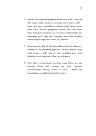 57




1.   Penelitian dan pengembangan pompa hidram untuk masa – masa yang
     akan datang sangat diperlukan, mengingat masih banyak faktor –
     faktor yang dapat meningkatkan performa sebuah pompa hidram
     untuk diteliti, misalnya, penggunaan expander pada katup limbah
     untuk meningkatkan kecepatan air saat melewati katup limbah, atau
     penggunaan nozzle pada katup penghantar, yang dapat digunakan
     untuk mendapatkan performa hidram yang lebih baik.


2.   Dalam pengujian kali ini, ditemukan beberapa kendala diantaranya
     ketersediaan alat pendukung penelitian, misalnya pressure gauge
     untuk tekanan rendah, yang di masa mendatang perlu untuk
     diusahakan, untuk mendapatkan data yang lebih akurat.


3.   Perlu adanya kesinambungan penelitian pompa hidram ini, agar
     teknologi   hidram    tidak   berhenti,   dan   untuk   membantu
     menyebarluaskan teknologi hidram ke daerah – daerah yang
     memungkinkan menjadi tempat instalasi hidram.
 