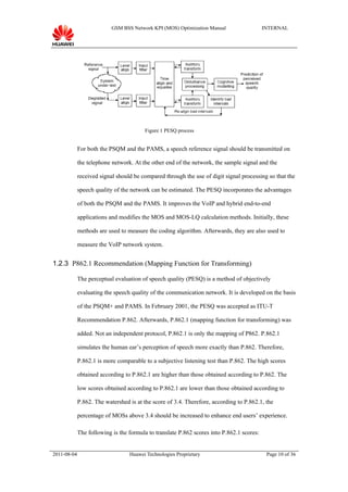 GSM BSS Network KPI (MOS) Optimization Manual                   INTERNAL




                                        Figure 1 PESQ process


             For both the PSQM and the PAMS, a speech reference signal should be transmitted on

             the telephone network. At the other end of the network, the sample signal and the

             received signal should be compared through the use of digit signal processing so that the

             speech quality of the network can be estimated. The PESQ incorporates the advantages

             of both the PSQM and the PAMS. It improves the VoIP and hybrid end-to-end

             applications and modifies the MOS and MOS-LQ calculation methods. Initially, these

             methods are used to measure the coding algorithm. Afterwards, they are also used to

             measure the VoIP network system.


1.2.3 P862.1 Recommendation (Mapping Function for Transforming)

             The perceptual evaluation of speech quality (PESQ) is a method of objectively

             evaluating the speech quality of the communication network. It is developed on the basis

             of the PSQM+ and PAMS. In February 2001, the PESQ was accepted as ITU-T

             Recommendation P.862. Afterwards, P.862.1 (mapping function for transforming) was

             added. Not an independent protocol, P.862.1 is only the mapping of P862. P.862.1

             simulates the human ear’s perception of speech more exactly than P.862. Therefore,

             P.862.1 is more comparable to a subjective listening test than P.862. The high scores

             obtained according to P.862.1 are higher than those obtained according to P.862. The

             low scores obtained according to P.862.1 are lower than those obtained according to

             P.862. The watershed is at the score of 3.4. Therefore, according to P.862.1, the

             percentage of MOSs above 3.4 should be increased to enhance end users’ experience.

             The following is the formula to translate P.862 scores into P.862.1 scores:


2011-08-04                        Huawei Technologies Proprietary                           Page 10 of 36
 