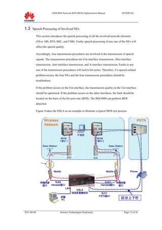 GSM BSS Network KPI (MOS) Optimization Manual                INTERNAL




1.3 Speech Processing of Involved NEs
             This section introduces the speech processing of all the involved network elements
             (NEs): MS, BTS, BSC, and UMG. Faulty speech processing of any one of the NEs will
             affect the speech quality.

             Accordingly, four transmission procedures are involved in the transmission of speech
             signals. The transmission procedures are Um-interface transmission, Abis-interface
             transmission, Ater-interface transmission, and A-interface transmission. Faults in any
             one of the transmission procedures will lead to bit errors. Therefore, if a speech-related
             problem occurs, the four NEs and the four transmission procedures should be
             troubleshoot.

             If the problem occurs on the Um interface, the transmission quality on the Um interface
             should be optimized. If the problem occurs on the other interfaces, the fault should be
             located on the basis of the bit error rate (BER). The BSC6000 can perform BER
             detection.

             Figure 4 takes the DSLA as an example to illustrate a typical MOS test process.




2011-08-04                          Huawei Technologies Proprietary                         Page 12 of 36
 