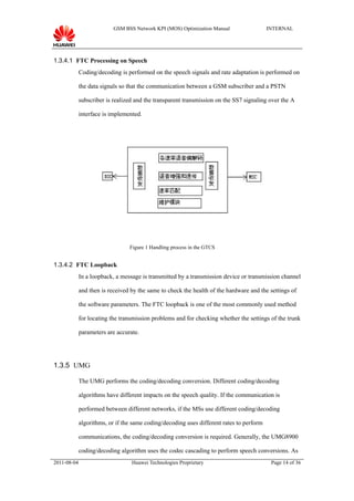 GSM BSS Network KPI (MOS) Optimization Manual                  INTERNAL




1.3.4.1 FTC Processing on Speech
             Coding/decoding is performed on the speech signals and rate adaptation is performed on

             the data signals so that the communication between a GSM subscriber and a PSTN

             subscriber is realized and the transparent transmission on the SS7 signaling over the A

             interface is implemented.




                                 Figure 1 Handling process in the GTCS


1.3.4.2 FTC Loopback
             In a loopback, a message is transmitted by a transmission device or transmission channel

             and then is received by the same to check the health of the hardware and the settings of

             the software parameters. The FTC loopback is one of the most commonly used method

             for locating the transmission problems and for checking whether the settings of the trunk

             parameters are accurate.




1.3.5 UMG

             The UMG performs the coding/decoding conversion. Different coding/decoding

             algorithms have different impacts on the speech quality. If the communication is

             performed between different networks, if the MSs use different coding/decoding

             algorithms, or if the same coding/decoding uses different rates to perform

             communications, the coding/decoding conversion is required. Generally, the UMG8900

             coding/decoding algorithm uses the codec cascading to perform speech conversions. As
2011-08-04                        Huawei Technologies Proprietary                          Page 14 of 36
 