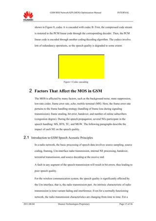GSM BSS Network KPI (MOS) Optimization Manual                   INTERNAL




             shown in Figure 8, codec A is cascaded with codec B. First, the compressed code stream

             is restored to the PCM linear code through the corresponding decoder. Then, the PCM

             linear code is encoded through another coding/decoding algorithm. The codecs involve

             lots of redundancy operations, so the speech quality is degraded to some extent.




                                                                Decoder A
                                         Figure 1 Codec cascading



     2 Factors That Affect the MOS in GSM
             The MOS is affected by many factors, such as the background noise, mute suppression,
             low-rate coder, frame error rate, echo, mobile terminal (MS). Here, the frame error rate
             pertains to the frame handling strategy (handling of frame loss during signaling
             transmission), frame stealing, bit error, handover, and number of online subscribers
             (congestion degree). During the speech propagation, several NEs participate in the
             speech handling: MS, BTS, TC, and MGW. The following paragraphs describe the
             impact of each NE on the speech quality.


2.1 Introduction to GSM Speech Acoustic Principles
             In a radio network, the basic processing of speech data involves source sampling, source

             coding, framing, Um-interface radio transmission, internal NE processing, handover,

             terrestrial transmission, and source decoding at the receive end.

             A fault in any segment of the speech transmission will result in bit errors, thus leading to

             poor speech quality.



                                                                Encoder A
             For the wireless communication system, the speech quality is significantly affected by

             the Um interface, that is, the radio transmission part. An intrinsic characteristic of radio

             transmission is time-variant fading and interference. Even for a normally functioning

             network, the radio transmission characteristics are changing from time to time. For a

2011-08-04                          Huawei Technologies Proprietary                           Page 15 of 36
 