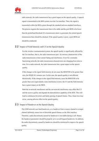 GSM BSS Network KPI (MOS) Optimization Manual                   INTERNAL




             radio network, the radio transmission has a great impact on the speech quality. A speech

             signal is transmitted to the BSS system over the Um interface. Then, the signal is

             transmitted within the BSS system through the standard and non-standard interfaces.

             The process requires the transmission lines to be stable and the port BER to be lower

             than the predefined threshold. If a transmission alarm is generated, the related speech

             transmission lines should be checked. If the speech quality is poor, a port BER test

             should be conducted.


2.2 Impact of Field Intensity and C/I on the Speech Quality
             For the wireless communication system, the speech quality is significantly affected by
             the Um interface, that is, the radio transmission part. An intrinsic characteristic of the
             radio transmission is time-variant fading and interference. Even for a normally
             functioning network, the radio transmission characteristics are changing from time to
             time. For a radio network, the radio transmission has a great impact on the speech
             quality.

             If the changes in the signal field intensity do not cause the BER/FER to be greater than
             zero, the RXQUAL remains zero. In this case, the speech quality is not affected
             theoretically. If the changes in the signal filed intensity cause the BER/FER to be
             greater than zero (equivalently some interference exists), the C/I and the field intensity
             have a great impact on the MOS.

             Both the in-network interference and the out-network interference may affect the C/I
             and the receive quality and degrade the demodulation capability of the BTS. This will
             lead to continuous bit errors and faulty parsing of speech frames. Thus, frame loss may
             occur, causing adverse effect on the speech quality.


2.3 Impact of Handover on the Speech Quality
         The GSM network uses hard handovers, so a handover from a source channel to a target
         channel definitely causes loss of downlink speech frames on the Abis interface.
         Therefore, audio discontinuity caused by handovers is inevitable during a call. Hence,
         the handover parameters should be properly set to avoid frequent handovers. In addition,
         the audio discontinuity caused by handovers should be minimized to improve the speech
         quality.

2011-08-04                          Huawei Technologies Proprietary                          Page 16 of 36
 