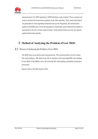 GSM BSS Network KPI (MOS) Optimization Manual                INTERNAL




             retransmission of LAPD signaling, LAPD bad frame, and overload. These counters are
             used to monitor the transmission quality on the Abis interface. If too many bad frames
             are generated or if the signaling retransmission occurs frequently, the transmission
             quality is probably poor. From the perspective of principle, poor transmission quality is
             equivalent to the loss of some speech frames. If the speech frames are lost, the speech
             quality deteriorates greatly.




     3 Method of Analyzing the Problem of Low MOS

3.1 Process of Analyzing the Problem of Low MOS

             The MOS aims at an end-to-end communication. The communication involves many
             NEs and interfaces. The fault in any NE or interface will cause high BER, thus leading
             to low MOS. If the MOS is low, the involved NEs and interfaces should be checked in
             succession.

             Figure 9 shows the fault location flow.




2011-08-04                        Huawei Technologies Proprietary                         Page 19 of 36
 