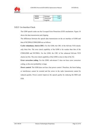 GSM BSS Network KPI (MOS) Optimization Manual                 INTERNAL




                               900M           German              3.61
                               900M           American            3.64
                                              English



3.2.2 Um Interface Check

         The GSM speech codes use the Un-equal Error Protection (UEP) mechanism. Figure 10

         shows the data transmission and clipping.

         The differences between the speech data transmission on the air interface of GSM and

         that of WCDMA/CDMA2000 are as follows:

         Cyclic redundancy check (CRC): For the GSM, the CRC of the full-rate TCH checks

         only three bits. The error check capability of the GSM is far weaker than that of the

         CDMA2000 and WCDMA. For the GSM, the CRC of the enhanced full-rate TCH

         checks ten bits. The error check capability of the GSM is close to that of the 3G.

         Error correction coding: For the GSM, sub-stream C does not have error correction

         coding, so the error probability is large.

         Power control: The GSM does not have fast power control. Therefore, the burst fading

         or interference cannot be resisted and the errors in the radio transmission cannot be

         reduced quickly. Power control improves the speech quality by reducing the BER and

         FER.




2011-08-04                      Huawei Technologies Proprietary                         Page 22 of 36
 