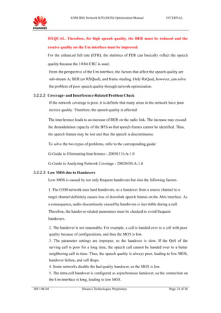 GSM BSS Network KPI (MOS) Optimization Manual                 INTERNAL




         RXQUAL. Therefore, for high speech quality, the BER must be reduced and the

         receive quality on the Um interface must be improved.

         For the enhanced full rate (EFR), the statistics of FER can basically reflect the speech

         quality because the 10-bit CRC is used.

             From the perspective of the Um interface, the factors that affect the speech quality are
             sub-stream A, BER (or RXQual), and frame stealing. Only RxQual, however, can solve
             the problem of poor speech quality through network optimization.

3.2.2.2 Coverage- and Interference-Related Problem Check
             If the network coverage is poor, it is definite that many areas in the network have poor
             receive quality. Therefore, the speech quality is affected.

         The interference leads to an increase of BER on the radio link. The increase may exceed
         the demodulation capacity of the BTS so that speech frames cannot be identified. Thus,
         the speech frames may be lost and thus the speech is discontinuous.

         To solve the two types of problems, refer to the corresponding guide:

         G-Guide to Eliminating Interference - 20050311-A-1.0

         G-Guide to Analyzing Network Coverage - 20020430-A-1.0

3.2.2.3 Low MOS due to Handovers
         Low MOS is caused by not only frequent handovers but also the following factors.

         1. The GSM network uses hard handovers, so a handover from a source channel to a
         target channel definitely causes loss of downlink speech frames on the Abis interface. As
         a consequence, audio discontinuity caused by handovers is inevitable during a call.
         Therefore, the handover-related parameters must be checked to avoid frequent
         handovers.

             2. The handover is not reasonable. For example, a call is handed over to a cell with poor
             quality because of configurations, and thus the MOS is low.
             3. The parameter settings are improper, so the handover is slow. If the QoS of the
             serving cell is poor for a long time, the speech call cannot be handed over to a better
             neighboring cell in time. Thus, the speech quality is always poor, leading to low MOS,
             handover failure, and call drops.
             4. Some networks disable the bad quality handover, so the MOS is low.
             5. The intra-cell handover is configured as asynchronous handover, so the connection on
             the Um interface is long, leading to low MOS.

2011-08-04                         Huawei Technologies Proprietary                         Page 24 of 36
 