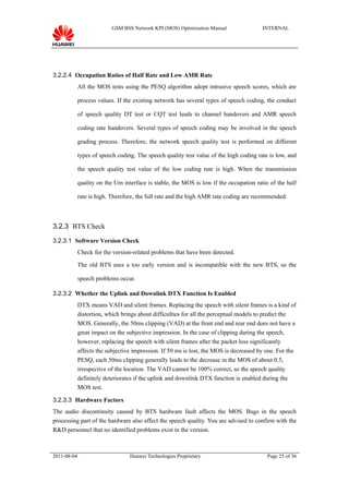 GSM BSS Network KPI (MOS) Optimization Manual                 INTERNAL




3.2.2.4 Occupation Ratios of Half Rate and Low AMR Rate
             All the MOS tests using the PESQ algorithm adopt intrusive speech scores, which are

             process values. If the existing network has several types of speech coding, the conduct

             of speech quality DT test or CQT test leads to channel handovers and AMR speech

             coding rate handovers. Several types of speech coding may be involved in the speech

             grading process. Therefore, the network speech quality test is performed on different

             types of speech coding. The speech quality test value of the high coding rate is low, and

             the speech quality test value of the low coding rate is high. When the transmission

             quality on the Um interface is stable, the MOS is low if the occupation ratio of the half

             rate is high. Therefore, the full rate and the high AMR rate coding are recommended.



3.2.3 BTS Check

3.2.3.1 Software Version Check
             Check for the version-related problems that have been detected.

             The old BTS uses a too early version and is incompatible with the new BTS, so the

             speech problems occur.

3.2.3.2 Whether the Uplink and Downlink DTX Function Is Enabled
             DTX means VAD and silent frames. Replacing the speech with silent frames is a kind of
             distortion, which brings about difficulties for all the perceptual models to predict the
             MOS. Generally, the 50ms clipping (VAD) at the front end and rear end does not have a
             great impact on the subjective impression. In the case of clipping during the speech,
             however, replacing the speech with silent frames after the packet loss significantly
             affects the subjective impression. If 50 ms is lost, the MOS is decreased by one. For the
             PESQ, each 50ms clipping generally leads to the decrease in the MOS of about 0.5,
             irrespective of the location. The VAD cannot be 100% correct, so the speech quality
             definitely deteriorates if the uplink and downlink DTX function is enabled during the
             MOS test.

3.2.3.3 Hardware Factors
The audio discontinuity caused by BTS hardware fault affects the MOS. Bugs in the speech
processing part of the hardware also affect the speech quality. You are advised to confirm with the
R&D personnel that no identified problems exist in the version.



2011-08-04                        Huawei Technologies Proprietary                         Page 25 of 36
 