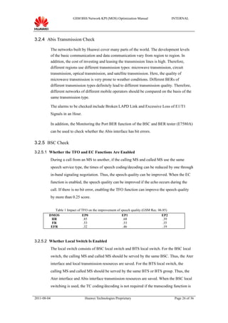 GSM BSS Network KPI (MOS) Optimization Manual                  INTERNAL




3.2.4 Abis Transmission Check

             The networks built by Huawei cover many parts of the world. The development levels
             of the basic communication and data communication vary from region to region. In
             addition, the cost of investing and leasing the transmission lines is high. Therefore,
             different regions use different transmission types: microwave transmission, circuit
             transmission, optical transmission, and satellite transmission. Here, the quality of
             microwave transmission is very prone to weather conditions. Different BERs of
             different transmission types definitely lead to different transmission quality. Therefore,
             different networks of different mobile operators should be compared on the basis of the
             same transmission type.

             The alarms to be checked include Broken LAPD Link and Excessive Loss of E1/T1
             Signals in an Hour.

             In addition, the Monitoring the Port BER function of the BSC and BER tester (E7580A)
             can be used to check whether the Abis interface has bit errors.

3.2.5 BSC Check

3.2.5.1 Whether the TFO and EC Functions Are Enabled
             During a call from an MS to another, if the calling MS and called MS use the same
             speech service type, the times of speech coding/decoding can be reduced by one through
             in-band signaling negotiation. Thus, the speech quality can be improved. When the EC
             function is enabled, the speech quality can be improved if the echo occurs during the
             call. If there is no bit error, enabling the TFO function can improve the speech quality
             by more than 0.25 score.


            Table 1 Impact of TFO on the improvement of speech quality (GSM Rec. 06.85)
         DMOS                 EP0                        EP1                       EP2
          HR                   .85                       .68                        .39
          FR                   .53                       .53                        .35
          EFR                  .32                       .46                        .19



3.2.5.2 Whether Local Switch Is Enabled
             The local switch consists of BSC local switch and BTS local switch. For the BSC local
             switch, the calling MS and called MS should be served by the same BSC. Thus, the Ater
             interface and local transmission resources are saved. For the BTS local switch, the
             calling MS and called MS should be served by the same BTS or BTS group. Thus, the
             Ater interface and Abis interface transmission resources are saved. When the BSC local
             switching is used, the TC coding/decoding is not required if the transcoding function is

2011-08-04                         Huawei Technologies Proprietary                          Page 26 of 36
 