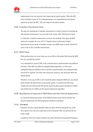 GSM BSS Network KPI (MOS) Optimization Manual               INTERNAL




             implemented in the core network, thus improving the speech quality. When the BTS
             local switching is used, the TC coding/decoding is not required because the speech
             signals do not pass the BSC. This also improves the speech quality.

3.2.6 A Interface Transmission Check

             The rules for checking the A interface transmission is similar to those for checking the
             Abis interface transmission. You can refer to the section Abis Transmission Check.

             To check the A interface transmission, you have two methods: first, query the BSC
             alarms (for example, the Loss of E1/T1 Signals alarm) to determine whether
             intermittence occurs on the A interface; second, use a BER tester to check whether bit
             errors occur on the A interface transmission.

3.2.7 MGW Check

             If this problem does not occur when you use an MS to call another MS during the MOS
             test, you can skip this section.

             As is mentioned in section UMG, if the communication is performed between different
             networks, if the MSs use different coding/decoding algorithms, or if the same
             coding/decoding uses different rates to perform communications, the coding/decoding
             conversion is required. The inter-code conversion, however, may adversely affect the
             speech quality.

             Therefore, if you use an MS to call a fixed-line phone during the MOS test, you should
             check whether the deterioration of the speech quality is caused by the following:
             whether the route between the MS and the fixed-line phone passes through two UMGs
             and whether the two UMGs use the speech compression algorithm.

3.2.8 Miscellaneous (Comparison of MOS Before and After Network Replacement)

             In a network replacement project, if the MOS deviation occurs before and after the
             network replacement, the following factors should be considered:

3.2.8.1 Test Speed
             Generally, the drive speed should be stable (at about 30 km/h) during the test. If the
             drive speed is low, the test is equivalent to the fixed-point CQT test and thus the test
             result is high.

             In addition, if the drive speed is high (at more than 200 km/h), the generated frequency

2011-08-04                            Huawei Technologies Proprietary                        Page 27 of 36
 