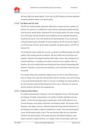 GSM BSS Network KPI (MOS) Optimization Manual                  INTERNAL




             deviation affects the speech quality. In this case, the BTS frequency deviation algorithm
             should be enabled to improve the speech quality.

3.2.8.2 Test Route and Test Time
             The DT test of speech quality objectively reflects the coverage and receive quality of a
             network. In a network, it is definite that some areas have good speech quality and other
             areas have poor speech quality. During the DT test of speech quality, the trunk coverage
             lines of the target network should be tested completely and the important branch lines
             should also be tested. A test route should not be tested repeatedly. If you test the areas
             with good speech quality repeatedly, the speech quality in the DT test becomes high. If
             you test the areas with poor speech quality repeatedly, the speech quality in the DT test
             becomes low.

             You should also check whether the test time is consistent. In different periods, the traffic
             models of the existing network are different. The busy traffic hours in each day occur
             regularly. Therefore, the congestion during traffic peaks is heavy, thus causing more in-
             network interference. According to the statistics about the receive quality on the Um
             interface, the receive quality deteriorates during busy hours and the corresponding SQI
             decreases. Therefore, to ensure the test consistency, you are advised to choose the same
             test period.

             For example, Huawei has conducted comparison tests at 4:00 a.m. and 9:00 p.m (busy
             hour) in Tieling. The results show that the QoS on the Um interface in the early morning
             is very good and that during busy hours is very poor. Accordingly, the speech quality in
             the early morning is good and that during busy hours is poor. Therefore, the same test
             periods should be selected for the comparison test.

3.2.8.3 Frequency Reuse Degree
             For mobile communications, frequency is the most important resource. With the rapid
             development of mobile communications, the number of mobile subscribers increases
             sharply. To meet the increasing capacity requirements, all the mobile operators try to
             raise the frequency reuse degree within their own frequency bands. The increase of the
             frequency reuse degree, however, definitely brings about large network interference. If
             the frequency reuse degree is high, the interference is strong. Thus, the network quality
             is poor and the speech quality is poor. This may adversely affect the user experience.
             Therefore, the speech quality of the mobile operators with different frequency reuse
             degrees cannot be compared directly. For example, China Unicom adopts a plan with

2011-08-04                         Huawei Technologies Proprietary                           Page 28 of 36
 