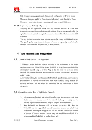 GSM BSS Network KPI (MOS) Optimization Manual               INTERNAL




             high frequency reuse degree to reach the same cell configuration of BTSs for China
             Mobile, so the speech quality of China Unicom is definitely lower than that of China
             Mobile. In a word, if the frequency reuse degree is high, the test MOS is low.

3.2.8.4 Engineering Installation Quality Issues
             According to the experience, check that the connector (on the DDF) on each
             transmission segment is properly connected and that there are no exposed stubs. For
             optical transmission, check that optical connector is clean and that the transmission BER
             is not high.
             The poor engineering quality in the antenna system also causes the MOS to decrease.
             The speech quality may deteriorate because of errors in engineering installation, for
             example, loose connector, misconnection, or poor coverage.




     4 Test Methods and Suggestions

4.1 Test Tool Selection and Test Suggestions

             1. Normally, the test tools are selected according to the requirements of the mobile
             operators. At present, China Mobile accepts the PESQ as the evaluation standard of the
             existing network and Ding Li or Hua Xing as the test tool. The overseas mobile
             operators use different evaluation standards and use such test tools as DSLA, Cormarco,
             and QVOICE.
             2. During the bidding, the acceptance standard, test tool, speech sample, acceptance area
             (recommended to exclude the suburb areas with poor coverage), calling method, test
             duration, test time, and test route are determined for the convenience of future
             acceptance.


4.2 Suggestions on the Test of the Existing Network

             1.   It is recommended that you use short call samples as the test samples to avoid some
                  blind areas or poor-coverage areas. For the network that has good coverage and that
                  does not require frequent handovers, long call samples are recommended.
             2.   Both Nokia6680 and Samsung zx10 can be used as the test MSs. Note that
                  Nokia6680 does not support half rate and has outdoor antenna (no vehicle body
                  loss) and that Samsung zx10 supports half rate and does not have outdoor antenna.
                  In the case of outdoor antenna (vehicle body loss should be considered), it is
                  recommended that Nokia6680 be used as the test MS.

2011-08-04                         Huawei Technologies Proprietary                        Page 29 of 36
 