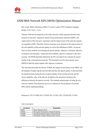 GSM BSS Network KPI (MOS) Optimization Manual                   INTERNAL




   GSM BSS Network KPI (MOS) Optimization Manual
             Key words: MOS, interference, BER, C/I, power control, DTX, frequency hopping,
             PESQ, PSQM /PSQM+, PAMS

             Abstract: With the development of the radio network, mobile operators become more
             focused on end users’ experience instead of key performance indicators (KPIs). The
             improvement of the end users’ experience and the improvement of the network capacity
             are regarded as KPIs. Therefore, Huawei must pay close attention to the improvement of
             the soft capability of the network quality as well as the fulfillment of KPIs. At present,
             there are three methods of evaluating the speech quality: subjective evaluation, objective
             evaluation, and estimation. Among the three methods, objective evaluation is the most
             accurate. The PESQ algorithm defined by the ITU can objectively evaluate the speech
             quality of the communication network. This document uses the mean opinion score
             (MOS) to label the speech quality after objective evaluation.

             This document describes the factors of MOS, the impact of each factor on the MOS, and
             the methods of improving the network QoS and then the speech quality. It also describes
             the attention points during the test of speech quality of the existing network and the
             device capability value of the lab test. In addition, this document introduces the
             differences between the speech test tools. The methods and principles of using the test
             tools are omitted. This document serves as a reference to the acceptance of network
             KPIs and the marketing bidding.




             References: ITU-T P.800 ITU-T P.830 ITU-T P.861 ITU-T P.862ITU-T P.853




             List of acronyms:

           Acronym                                           Expansion
         MOS                     Mean Opinion Score
         PESQ                    Perceptual Evaluation of Speech Quality
         PSQM                    Perceptual Speech Quality Measurement
         PAMS                    Perceptual Analyse Measurement Sytem




2011-08-04                          Huawei Technologies Proprietary                           Page 3 of 36
 