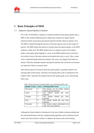 GSM BSS Network KPI (MOS) Optimization Manual                         INTERNAL




1 Basic Principles of MOS
1.1   Subjective Speech Quality Evaluation

             ITU-T Rec. P.830 defines a subjective evaluation method toward speech quality, that is,
             MOS. In this method, different persons subjectively compare the original speech
             materials and the system-processed speech materials and then obtain an opinion score.
             The MOS is obtained through the division of the total opinion scores by the number of
             persons. The MOS reflects the opinion of a person about the speech quality, so the MOS
             method is widely used. The MOS method uses an evaluation system of five quality
             grades, each quality grade mapping to a score. In the MOS method, dozens of persons
             are invited to listen in the same channel environment and to give a score. Then, a mean
             score is obtained through statistical treatment. The scores vary largely from listener to
             listener. Therefore, abundant listeners and speech materials and a fixed test environment
             are required to obtain an accurate result.

             Note that the opinion of a listener about the speech quality is generally related to the
             listening effect of the listener. Therefore, the listening effect scale is introduced in this
             method. Table 1 describes the relations between the quality grade, score, and listening
             effect scale.


                  Table 1 Relations between the quality grade, score, and listening effect scale
                    Quality Grade         Score     Listening Effect Scale
                    Very good             5         The listener can be totally relaxed
                                                    without paying attention.
                    Good                  4         The listener should pay some
                                                    attention.
                    Average               3         The listener should pay close
                                                    attention.
                    Poor                  2         The listener should pay very close
                                                    attention.
                    Very poor             1         The listener cannot understand even
                                                    with very close attention.


             Although the formal subjective listening test is the most reliable evaluation method and
             the network performance and any coding/decoding algorithm can be evaluated, the test
             result varies from listener to listener. In addition, the factors such as the listening

2011-08-04                           Huawei Technologies Proprietary                                 Page 8 of 36
 