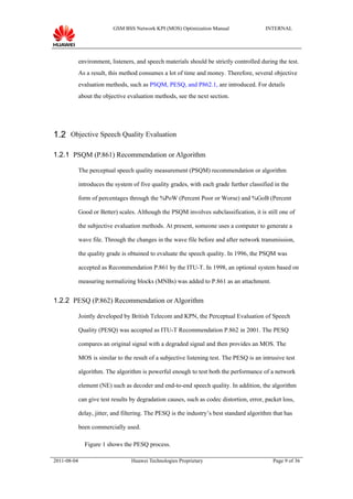 GSM BSS Network KPI (MOS) Optimization Manual                   INTERNAL




             environment, listeners, and speech materials should be strictly controlled during the test.
             As a result, this method consumes a lot of time and money. Therefore, several objective
             evaluation methods, such as PSQM, PESQ, and P862.1, are introduced. For details
             about the objective evaluation methods, see the next section.




1.2 Objective Speech Quality Evaluation

1.2.1 PSQM (P.861) Recommendation or Algorithm

             The perceptual speech quality measurement (PSQM) recommendation or algorithm

             introduces the system of five quality grades, with each grade further classified in the

             form of percentages through the %PoW (Percent Poor or Worse) and %GoB (Percent

             Good or Better) scales. Although the PSQM involves subclassification, it is still one of

             the subjective evaluation methods. At present, someone uses a computer to generate a

             wave file. Through the changes in the wave file before and after network transmission,

             the quality grade is obtained to evaluate the speech quality. In 1996, the PSQM was

             accepted as Recommendation P.861 by the ITU-T. In 1998, an optional system based on

             measuring normalizing blocks (MNBs) was added to P.861 as an attachment.


1.2.2 PESQ (P.862) Recommendation or Algorithm

             Jointly developed by British Telecom and KPN, the Perceptual Evaluation of Speech

             Quality (PESQ) was accepted as ITU-T Recommendation P.862 in 2001. The PESQ

             compares an original signal with a degraded signal and then provides an MOS. The

             MOS is similar to the result of a subjective listening test. The PESQ is an intrusive test

             algorithm. The algorithm is powerful enough to test both the performance of a network

             element (NE) such as decoder and end-to-end speech quality. In addition, the algorithm

             can give test results by degradation causes, such as codec distortion, error, packet loss,

             delay, jitter, and filtering. The PESQ is the industry’s best standard algorithm that has

             been commercially used.

               Figure 1 shows the PESQ process.

2011-08-04                         Huawei Technologies Proprietary                            Page 9 of 36
 